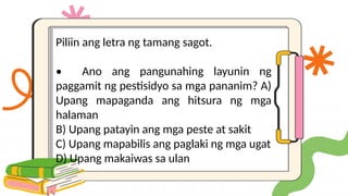 Piliin ang letra ng tamang sagot.
• Ano ang pangunahing layunin ng
paggamit ng pestisidyo sa mga pananim? A)
Upang mapaganda ang hitsura ng mga
halaman
B) Upang patayin ang mga peste at sakit
C) Upang mapabilis ang paglaki ng mga ugat
D) Upang makaiwas sa ulan
 