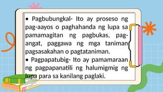 • Pagbubungkal- Ito ay proseso ng
pag-aayos o paghahanda ng lupa sa
pamamagitan ng pagbukas, pag-
angat, paggawa ng mga taniman
pagsasakahan o pagtataniman.
• Pagpapatubig- Ito ay pamamaraan
ng pagpapanatili ng halumigmig ng
lupa para sa kanilang paglaki.
 