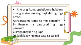 • Ano ang isang epektibong hakbang
upang maiwasan ang pagkalat ng mga
peste?
A) Pagsasama-sama ng mga pananim
B) Regular na pagsusuri ng mga
pananim
C) Pagpabayaan ng lupa
D) Paglalagay ng mga bato sa paligid
 