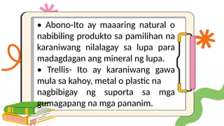 • Abono-Ito ay maaaring natural o
nabibiling produkto sa pamilihan na
karaniwang nilalagay sa lupa para
madagdagan ang mineral ng lupa.
• Trellis- Ito ay karaniwang gawa
mula sa kahoy, metal o plastic na
nagbibigay ng suporta sa mga
gumagapang na mga pananim.
 