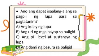 • Ano ang dapat isaalang-alang sa
pagpili ng lupa para sa
pagtatanim?
A) Ang kulay ng lupa
B) Ang uri ng mga hayop sa paligid
C) Ang pH level at sustansya ng
lupa
D) Ang dami ng basura sa paligid
 