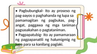 • Pagbubungkal- Ito ay proseso ng
pag-aayos o paghahanda ng lupa sa
pamamagitan ng pagbukas, pag-
angat, paggawa ng mga taniman
pagsasakahan o pagtataniman.
• Pagpapatubig- Ito ay pamamaraan
ng pagpapanatili ng halumigmig ng
lupa para sa kanilang paglaki.
 