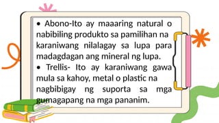 • Abono-Ito ay maaaring natural o
nabibiling produkto sa pamilihan na
karaniwang nilalagay sa lupa para
madagdagan ang mineral ng lupa.
• Trellis- Ito ay karaniwang gawa
mula sa kahoy, metal o plastic na
nagbibigay ng suporta sa mga
gumagapang na mga pananim.
 