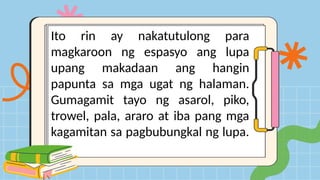 Ito rin ay nakatutulong para
magkaroon ng espasyo ang lupa
upang makadaan ang hangin
papunta sa mga ugat ng halaman.
Gumagamit tayo ng asarol, piko,
trowel, pala, araro at iba pang mga
kagamitan sa pagbubungkal ng lupa.
 