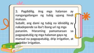 3. Pagdidilig. Ang mga halaman ay
nangangailangan ng tubig upang hindi
matuyo.
Subalit, ang dami ng tubig na idinidilig ay
nakadepende sa iba’t ibang uri ng mga
pananim. Maraming pamamaraan sa
pagpapatubig ng mga halaman gaya ng
manual na pagpapatubig, drip irrigation, at
sprinkler irrigation.
 