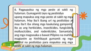 6. Pagpupuksa ng mga peste at sakit ng
halaman. Gumagamit tayo ng pestisidyo
upang mapuksa ang mga peste at sakit ng mga
halaman. May iba’t ibang uri ng pestisidyo at
may iba’t iba silang mga kaukulang gampanin.
Ito ay ang herbicides, insecticides, fungicides,
molluscicides, and rodenticides. Samantala,
ang mga magsasaka o bawat Pilipino na mahilig
magtanim ay hinihikayat gumamit ng mga
natural na pestisidyo para mapuksa ang mga
peste at sakit ng mga halaman.
 