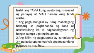 Isulat ang TAMA kung wasto ang isinasaad
ng pahayag at MALI naman kung hindi
wasto.
1.Ang pagbubungkal ay isang mahalagang
hakbang sa paghahanda ng lupa at
nakakatulong ito sa pagpapalaganap ng
hangin sa mga ugat ng halaman.
2.Ang lalim ng pagpupunla ay karaniwang
3-4 pulgada upang matiyak ang magandang
pagtubo ng mga buto.
 