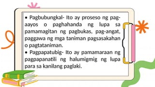 • Pagbubungkal- Ito ay proseso ng pag-
aayos o paghahanda ng lupa sa
pamamagitan ng pagbukas, pag-angat,
paggawa ng mga taniman pagsasakahan
o pagtataniman.
• Pagpapatubig- Ito ay pamamaraan ng
pagpapanatili ng halumigmig ng lupa
para sa kanilang paglaki.
 