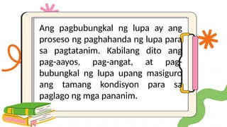 Ang pagbubungkal ng lupa ay ang
proseso ng paghahanda ng lupa para
sa pagtatanim. Kabilang dito ang
pag-aayos, pag-angat, at pag-
bubungkal ng lupa upang masiguro
ang tamang kondisyon para sa
paglago ng mga pananim.
 