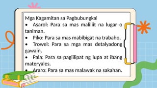 Mga Kagamitan sa Pagbubungkal
• Asarol: Para sa mas maliliit na lugar o
taniman.
• Piko: Para sa mas mabibigat na trabaho.
• Trowel: Para sa mga mas detalyadong
gawain.
• Pala: Para sa paglilipat ng lupa at ibang
materyales.
• Araro: Para sa mas malawak na sakahan.
 