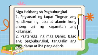 Mga Hakbang sa Pagbubungkal
1. Pagsusuri ng Lupa: Tingnan ang
kondisyon ng lupa at alamin kung
anong uri ng kagamitan ang
kailangan.
2. Pagtanggal ng mga Damo: Bago
ang pagbubungkal, tanggalin ang
mga damo at iba pang debris.
 