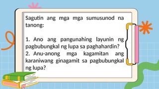 Sagutin ang mga mga sumusunod na
tanong:
1. Ano ang pangunahing layunin ng
pagbubungkal ng lupa sa paghahardin?
2. Anu-anong mga kagamitan ang
karaniwang ginagamit sa pagbubungkal
ng lupa?
 