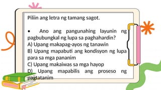 Piliin ang letra ng tamang sagot.
• Ano ang pangunahing layunin ng
pagbubungkal ng lupa sa paghahardin?
A) Upang makapag-ayos ng tanawin
B) Upang mapabuti ang kondisyon ng lupa
para sa mga pananim
C) Upang makaiwas sa mga hayop
D) Upang mapabilis ang proseso ng
pagtatanim
 