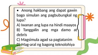 • Anong hakbang ang dapat gawin
bago simulan ang pagbubungkal ng
lupa?
A) Iwanan ang lupa na hindi maayos
B) Tanggalin ang mga damo at
debris
C) Magsimula agad sa pagtatanim
D) Mag-aral ng bagong teknolohiya
 