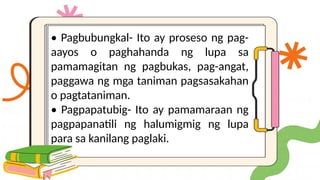 • Pagbubungkal- Ito ay proseso ng pag-
aayos o paghahanda ng lupa sa
pamamagitan ng pagbukas, pag-angat,
paggawa ng mga taniman pagsasakahan
o pagtataniman.
• Pagpapatubig- Ito ay pamamaraan ng
pagpapanatili ng halumigmig ng lupa
para sa kanilang paglaki.
 