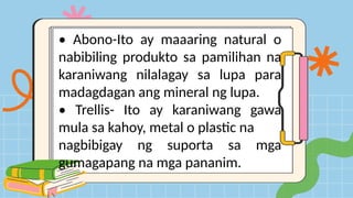 • Abono-Ito ay maaaring natural o
nabibiling produkto sa pamilihan na
karaniwang nilalagay sa lupa para
madagdagan ang mineral ng lupa.
• Trellis- Ito ay karaniwang gawa
mula sa kahoy, metal o plastic na
nagbibigay ng suporta sa mga
gumagapang na mga pananim.
 