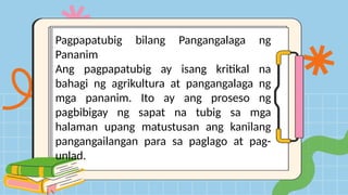 Pagpapatubig bilang Pangangalaga ng
Pananim
Ang pagpapatubig ay isang kritikal na
bahagi ng agrikultura at pangangalaga ng
mga pananim. Ito ay ang proseso ng
pagbibigay ng sapat na tubig sa mga
halaman upang matustusan ang kanilang
pangangailangan para sa paglago at pag-
unlad.
 
