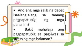 • Ano ang mga salik na dapat
isaalang-alang sa tamang
pagpapatubig ng mga
pananim?
• Bakit mahalaga ang
pagpapatubig sa pag-iwas sa
stress ng mga halaman?
 