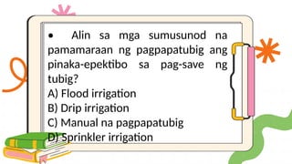 • Alin sa mga sumusunod na
pamamaraan ng pagpapatubig ang
pinaka-epektibo sa pag-save ng
tubig?
A) Flood irrigation
B) Drip irrigation
C) Manual na pagpapatubig
D) Sprinkler irrigation
 