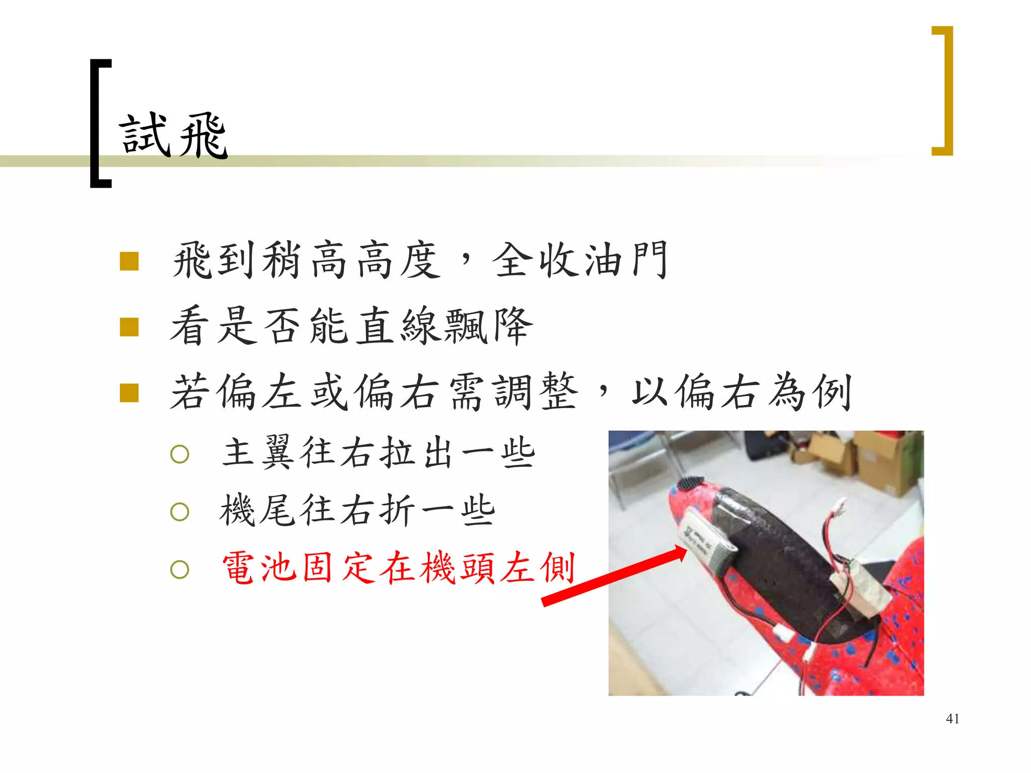 試飛
 飛到稍高高度，全收油門
 看是否能直線飄降
 若偏左或偏右需調整，以偏右為例
 主翼往右拉出一些
 機尾往右折一些
 電池固定在機頭左側
41
 
