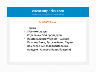 SPA&Welness	

Термы	
  
SPA-­‐комплексы	
  
Отдельные	
  SPA	
  процедуры	
  
Национальные	
  Welness	
  –	
  Хамам,	
  
Римские	
  бани,	
  Русские	
  бани,	
  Сауны	
  
•  Комплексные	
  оздоровительные	
  
поездки	
  (Карловы	
  Вары,	
  Бавария)	
  
• 
• 
• 
• 

 