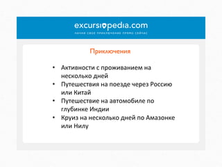 Приключения	

•  Активности	
  с	
  проживанием	
  на	
  
несколько	
  дней	
  
•  Путешествия	
  на	
  поезде	
  через	
  Россию	
  
или	
  Китай	
  
•  Путешествие	
  на	
  автомобиле	
  по	
  
глубинке	
  Индии	
  
•  Круиз	
  на	
  несколько	
  дней	
  по	
  Амазонке	
  
или	
  Нилу	
  

 