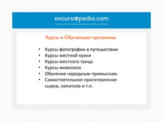 Курсы и Обучающие программы	

• 
• 
• 
• 
• 
• 

Курсы	
  фотографии	
  в	
  путешествии	
  
Курсы	
  местной	
  кухни	
  
Курсы	
  местного	
  танца	
  
Курсы	
  живописи	
  
Обучение	
  народным	
  промыслам	
  
Самостоятельное	
  приготовление	
  
сыров,	
  напитков	
  и	
  т.п.	
  

 
