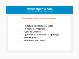 Активные развлечения и занятия	

• 
• 
• 
• 
• 
• 

Полеты	
  на	
  воздушном	
  шаре	
  
Поездка	
  на	
  Феррари	
  
Туры	
  на	
  Сегвеях	
  
Прогулки	
  на	
  лошадях	
  на	
  природе	
  
Миникруизы	
  
Исторические	
  поезда	
  

 