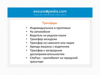 Трансферы	

Индивидуальные	
  и	
  групповые	
  
На	
  автомобиле	
  
Водитель	
  на	
  родном	
  языке	
  
Трансфер-­‐экскурсия	
  
Трансфер	
  на	
  самолете	
  или	
  лодке	
  
Аренда	
  машины	
  с	
  водителем	
  
Трансфер	
  к	
  загородным	
  
достопримечательностям	
  
•  CityPass	
  –	
  мултибилет	
  на	
  городской	
  
транспорт	
  
• 
• 
• 
• 
• 
• 
• 

 
