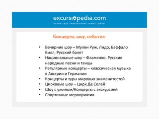Концерты, шоу, события	

•  Вечерние	
  шоу	
  –	
  Мулен	
  Руж,	
  Лидо,	
  Баффало	
  
Билл,	
  Русский	
  балет	
  
•  Национальные	
  шоу	
  –	
  Фламенко,	
  Русские	
  
народные	
  песни	
  и	
  танцы	
  
•  Регулярные	
  концерты	
  –	
  классическая	
  музыка	
  
в	
  Австрии	
  и	
  Германии	
  
•  Концерты	
  и	
  туры	
  мировых	
  знаменитостей	
  
•  Цирковые	
  шоу	
  –	
  Цирк	
  Де	
  Солей	
  
•  Шоу	
  с	
  ужином/Концерты	
  с	
  экскурсией	
  
•  Спортивные	
  мероприятия	
  

 