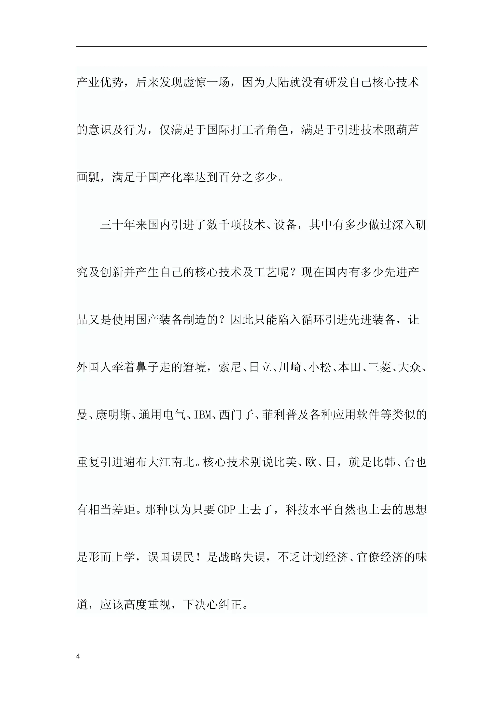 产业优势，后来发现虚惊一场，因为大陆就没有研发自己核心技术



的意识及行为，仅满足于国际打工者角色，满足于引进技术照葫芦



画瓢，满足于国产化率达到百分之多少。



　　三十年来国内引进了数千项技术、设备，其中有多少做过深入研



究及创新并产生自己的核心技术及工艺呢？现在国内有多少先进产



品又是使用国产装备制造的？因此只能陷入循环引进先进装备，让



外国人牵着鼻子走的窘境，索尼、日立、川崎、小松、本田、三菱、大众、



曼、康明斯、通用电气、IBM、西门子、菲利普及各种应用软件等类似的



重复引进遍布大江南北。核心技术别说比美、 日，就是比韩、
                    欧、      台也



有相当差距。那种以为只要 GDP 上去了，科技水平自然也上去的思想



是形而上学，误国误民！是战略失误，不乏计划经济、官僚经济的味



道，应该高度重视，下决心纠正。



4
 