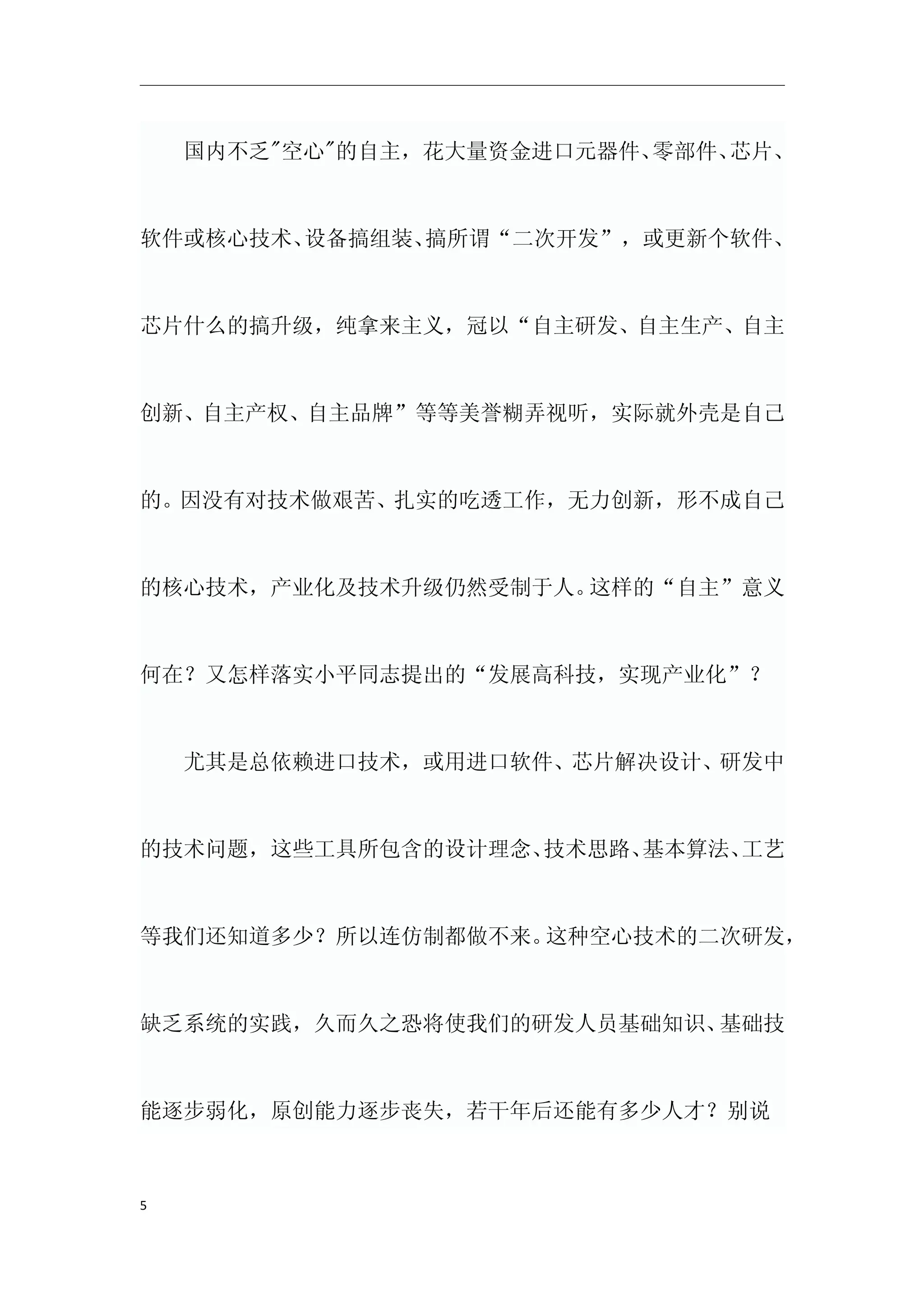 　　国内不乏"空心"的自主，花大量资金进口元器件、零部件、芯片、



软件或核心技术、设备搞组装、搞所谓“二次开发”，或更新个软件、



芯片什么的搞升级，纯拿来主义，冠以“自主研发、自主生产、自主



创新、自主产权、自主品牌”等等美誉糊弄视听，实际就外壳是自己



的。因没有对技术做艰苦、扎实的吃透工作，无力创新，形不成自己



的核心技术，产业化及技术升级仍然受制于人。这样的“自主”意义



何在？又怎样落实小平同志提出的“发展高科技，实现产业化”？



　　尤其是总依赖进口技术，或用进口软件、芯片解决设计、研发中



的技术问题，这些工具所包含的设计理念、技术思路、基本算法、工艺



等我们还知道多少？所以连仿制都做不来。这种空心技术的二次研发，



缺乏系统的实践，久而久之恐将使我们的研发人员基础知识、基础技



能逐步弱化，原创能力逐步丧失，若干年后还能有多少人才？别说



5
 