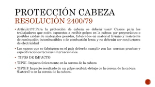RESOLUCIÓN 2400/79
 Artículo177.Para la protección de cabeza se deberá usar: Cascos para los
trabajadores que estén expuestos a recibir golpes en la cabeza por proyecciones o
posibles caídas de materiales pesados, fabricados en material liviano y resistente
de combustión incombustibles o de combustión lenta y no deberán ser conductores
de electricidad
 Los cascos que se fabriquen en el país deberán cumplir con las normas pruebas y
especificaciones técnicas internacionales.
 TIPOS DE IMPACTO
 TIPOI: Impacto únicamente en la corona de la cabeza
 TIPOII: Impacto resultado de un golpe recibido debajo de la corona de la cabeza
(Lateral) o en la corona de la cabeza.
 
