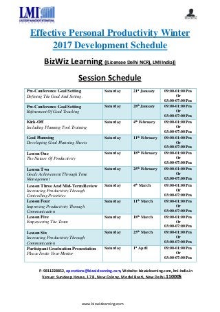 www.bizwizlearning.com
Effective Personal Productivity Winter
2017 Development Schedule
BizWiz Learning ((Licensee Delhi NCR), LMI India))
Session Schedule
Pre-Conference Goal Setting
Defining The Goal And Setting.
Saturday 21st
January 09:00-01:00 Pm
Or
03:00-07:00 Pm
Pre-Conference Goal Setting
Refinement Of Goal Tracking
Saturday 28th
January 09:00-01:00 Pm
Or
03:00-07:00 Pm
Kick-Off
Including Planning Tool Training
Saturday 4th
February 09:00-01:00 Pm
Or
03:00-07:00 Pm
Goal Planning
Developing Goal Planning Sheets
Saturday 11th
February 09:00-01:00 Pm
Or
03:00-07:00 Pm
Lesson One
The Nature Of Productivity
Saturday 18th
February 09:00-01:00 Pm
Or
03:00-07:00 Pm
Lesson Two
Goals Achievement Through Time
Management
Saturday 25th
February 09:00-01:00 Pm
Or
03:00-07:00 Pm
Lesson Three And Mid-Term Review
Increasing Productivity Through
Controlling Priorities
Saturday 4th
March 09:00-01:00 Pm
Or
03:00-07:00 Pm
Lesson Four
Improving Productivity Through
Communication
Saturday 11th
March 09:00-01:00 Pm
Or
03:00-07:00 Pm
Lesson Five
Empowering The Team
Saturday 18th
March 09:00-01:00 Pm
Or
03:00-07:00 Pm
Lesson Six
Increasing Productivity Through
Communication
Saturday 25th
March 09:00-01:00 Pm
Or
03:00-07:00 Pm
Participant Graduation Presentation
Please Invite Your Mentor
Saturday 1st
April 09:00-01:00 Pm
Or
03:00-07:00 Pm
P- 9811228852, operations@bizwizlearning.com, Website: bizwizlearning.com, lmi-india.in
Venue: Sundeep House, 17 B, New Colony, Model Basti, New Delhi-110005
 