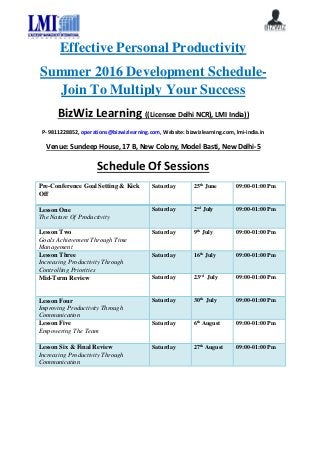 Effective Personal Productivity
Summer 2016 Development Schedule-
Join To Multiply Your Success
BizWiz Learning ((Licensee Delhi NCR), LMI India))
P- 9811228852, operations@bizwizlearning.com, Website: bizwizlearning.com, lmi-india.in
Venue: Sundeep House, 17 B, New Colony, Model Basti, New Delhi-5
Schedule Of Sessions
Pre-Conference Goal Setting & Kick
Off
Saturday 25th
June 09:00-01:00 Pm
Lesson One
The Nature Of Productivity
Saturday 2nd
July 09:00-01:00 Pm
Lesson Two
Goals Achievement Through Time
Management
Saturday 9th
July 09:00-01:00 Pm
Lesson Three
Increasing Productivity Through
Controlling Priorities
Saturday 16th
July 09:00-01:00 Pm
Mid-Term Review Saturday 23rd
July 09:00-01:00 Pm
Lesson Four
Improving Productivity Through
Communication
Saturday 30th
July 09:00-01:00 Pm
Lesson Five
Empowering The Team
Saturday 6th
August 09:00-01:00 Pm
Lesson Six & Final Review
Increasing Productivity Through
Communication
Saturday 27th
August 09:00-01:00 Pm
 