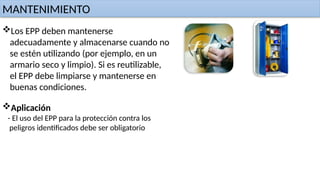 MANTENIMIENTO
Los EPP deben mantenerse
adecuadamente y almacenarse cuando no
se estén utilizando (por ejemplo, en un
armario seco y limpio). Si es reutilizable,
el EPP debe limpiarse y mantenerse en
buenas condiciones.
Aplicación
- El uso del EPP para la protección contra los
peligros identificados debe ser obligatorio
 