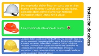 Los empleados deben llevar un casco que esté en
buenas condiciones y cumpla con los estándares
aplicables (tales como el American National
Standard Institute (ANSI) Z89.1-2003).
Está prohibida la alteración de cascos.
Los cascos deben usarse con el “borde al frente.” La excepción típica es
para los soldadores, cuyos cascos deben usarse de manera invertida para
acomodar los escudos de la soldadura mientras realizan trabajos de
soldadura. Si los cascos no pueden utilizarse durante los trabajos de
soldadura, se debe proporcionar otros métodos de protección
alternativos. Cuando no estén soldando, los soldadores deben llevar
los cascos con el borde al frente.
Protección
de
cabeza
 