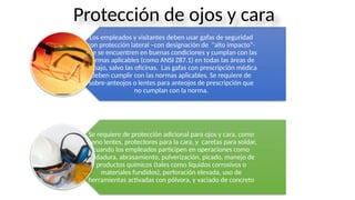 Los empleados y visitantes deben usar gafas de seguridad
con protección lateral –con designación de "alto impacto“-
que se encuentren en buenas condiciones y cumplan con las
normas aplicables (como ANSI Z87.1) en todas las áreas de
trabajo, salvo las oficinas. Las gafas con prescripción médica
deben cumplir con las normas aplicables. Se requiere de
sobre-anteojos o lentes para anteojos de prescripción que
no cumplan con la norma.
Se requiere de protección adicional para ojos y cara, como
mono lentes, protectores para la cara, y caretas para soldar,
cuando los empleados participen en operaciones como
soldadura, abrasamiento, pulverización, picado, manejo de
productos químicos (tales como líquidos corrosivos o
materiales fundidos), perforación elevada, uso de
herramientas activadas con pólvora, y vaciado de concreto
Protección de ojos y cara
 