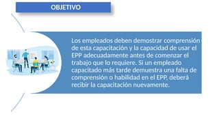 Los empleados deben demostrar comprensión
de esta capacitación y la capacidad de usar el
EPP adecuadamente antes de comenzar el
trabajo que lo requiere. Si un empleado
capacitado más tarde demuestra una falta de
comprensión o habilidad en el EPP, deberá
recibir la capacitación nuevamente.
OBJETIVO
 