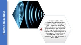 La capacidad auditiva de los
trabajadores debe protegerse de
acuerdo a lo incluido en esta guía , así
como a medidas de protección
auditiva comúnmente aceptadas. Se
proporcionará un plan continuo y
efectivo de protección auditiva para
cada trabajador expuesto a niveles de
ruido mayores a 85 decibeles en la
escala A (dBA) - nivel diario
equivalente para una jornada de 8
horas (TWA).
Protección
auditiva
 