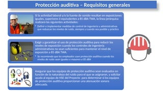 Protección auditiva – Requisitos generales
Si la actividad laboral y/o la fuente de sonido resultan en exposiciones
iguales, superiores ó equivalentes a 85 dBA TWA, la línea jerárquica
realizará las siguientes actividades:
• Definir e implementar medidas de control de ingeniería y administrativas
que reduzcan los niveles de ruido, siempre y cuando sea posible y práctico
Asegurar que los equipos de protección auditiva sean evaluados en
función de la naturaleza del ruido para el que se asignaron, y solicitar
ayuda al equipo de HSE del Proyecto para determinar si los equipos
de protección auditiva proporcionan una atenuación sonora
adecuada.
Exigir y garantizar el uso de protección auditiva para reducir los
niveles de exposición cuando los controles de ingeniería
administrativos no sean suficientes para mantener el nivel de
exposición a 85 dBA TWA.
• Se recomienda que los empleados usen protección auditiva cuando los
niveles de ruido sean iguales o mayores a 85 dBA
 