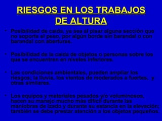 RIESGOS EN LOS TRABAJOS
           DE ALTURA
• Posibilidad de caída, ya sea al pisar alguna sección que
  no soporte el peso, por algún borde sin barandal o con
  barandal con aberturas.

• Posibilidad de la caída de objetos o personas sobre los
  que se encuentren en niveles inferiores.

• Las condiciones ambientales, pueden ampliar los
  riesgos; la lluvia, los vientos de moderados a fuertes, y
  otras similares.

• Los equipos y materiales pesados y/o voluminosos,
  hacen su manejo mucho más difícil durante las
  maniobras de izado y durante su estancia en la elevación;
  también se debe prestar atención a los objetos pequeños.
 