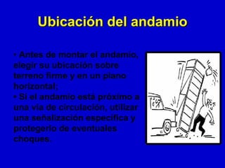 Ubicación del andamio

• Antes de montar el andamio,
elegir su ubicación sobre
terreno firme y en un plano
horizontal;
• Si el andamio está próximo a
una vía de circulación, utilizar
una señalización específica y
protegerlo de eventuales
choques.
 