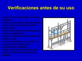 Verificaciones antes de su uso
• Que la base esté sólida, a nivel y
ajustada;
• Que los pies estén bien apoyados
y que todos los refuerzos estén
en su lugar;
• Que los dispositivos de bloqueo y
contacto estén fijos;
• Que los elementos transversales
estén a nivel;
• Que los tablones, los niveles de
piso y las barandas estén
sólidamente instalados.
• Que se fije un zócalo al piso de
cada nivel para evitar caídas de
objetos.
 