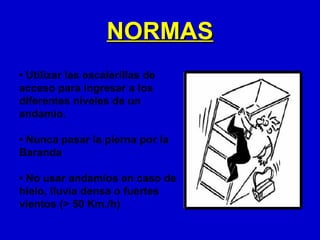 NORMAS
• Utilizar las escalerillas de
acceso para ingresar a los
diferentes niveles de un
andamio.

• Nunca pasar la pierna por la
Baranda

• No usar andamios en caso de
hielo, lluvia densa o fuertes
vientos (> 50 Km./h)
 