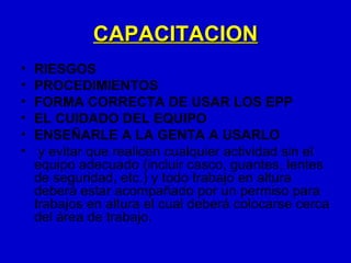 CAPACITACION
•   RIESGOS
•   PROCEDIMIENTOS
•   FORMA CORRECTA DE USAR LOS EPP
•   EL CUIDADO DEL EQUIPO
•   ENSEÑARLE A LA GENTA A USARLO
•    y evitar que realicen cualquier actividad sin el
    equipo adecuado (incluir casco, guantes, lentes
    de seguridad, etc.) y todo trabajo en altura
    deberá estar acompañado por un permiso para
    trabajos en altura el cual deberá colocarse cerca
    del área de trabajo.
 