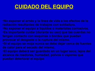 CUIDADO DEL EQUIPO

•No exponer el arnés y la línea de vida a los efectos de la
radiación resultantes de trabajos con soldadura.
•No exponer el equipo a líquidos o materiales corrosivos.
•Es importante cuidar (durante su uso) que las cuerdas no
tengan contacto con esquinas o bordes que puedan
provocar el desgaste o la ruptura del mismo.
•Si el equipo se moja nunca se debe dejar cerca de fuentes
de calor para el secado del mismo.
•El equipo deberá ser guardado en un lugar seco, lejos del
alcance de roedores, humedad, polvos o vapores que
puedan deteriorar el equipo
 
