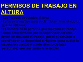 PERMISOS DE TRABAJO EN
ALTURA
• Los riesgos asociados al área
• La tarea a realizar para poder determinar el equipo
 que se utilizará,
• El nombre de la persona que realizará el trabajo.
• Debe estar firmado por el Supervisor del área
donde se realizará el trabajo, por el supervisor o
coordinador de Seguridad e Higiene (para avalar la
inspección previa) y el jefe directo de la(s)
 persona(s) que realizarán la actividad.
 