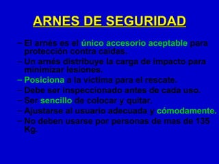 ARNES DE SEGURIDAD
– El arnés es el único accesorio aceptable para
  protección contra caídas.
– Un arnés distribuye la carga de impacto para
  minimizar lesiones.
– Posiciona a la víctima para el rescate.
– Debe ser inspeccionado antes de cada uso.
– Ser sencillo de colocar y quitar.
– Ajustarse al usuario adecuada y cómodamente.
– No deben usarse por personas de mas de 135
  Kg.
 