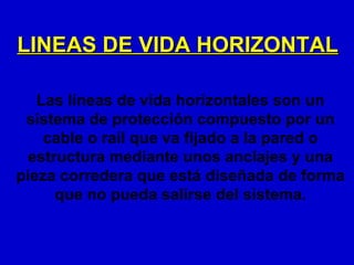 LINEAS DE VIDA HORIZONTAL

   Las líneas de vida horizontales son un
 sistema de protección compuesto por un
    cable o raíl que va fijado a la pared o
  estructura mediante unos anclajes y una
pieza corredera que está diseñada de forma
      que no pueda salirse del sistema.
 